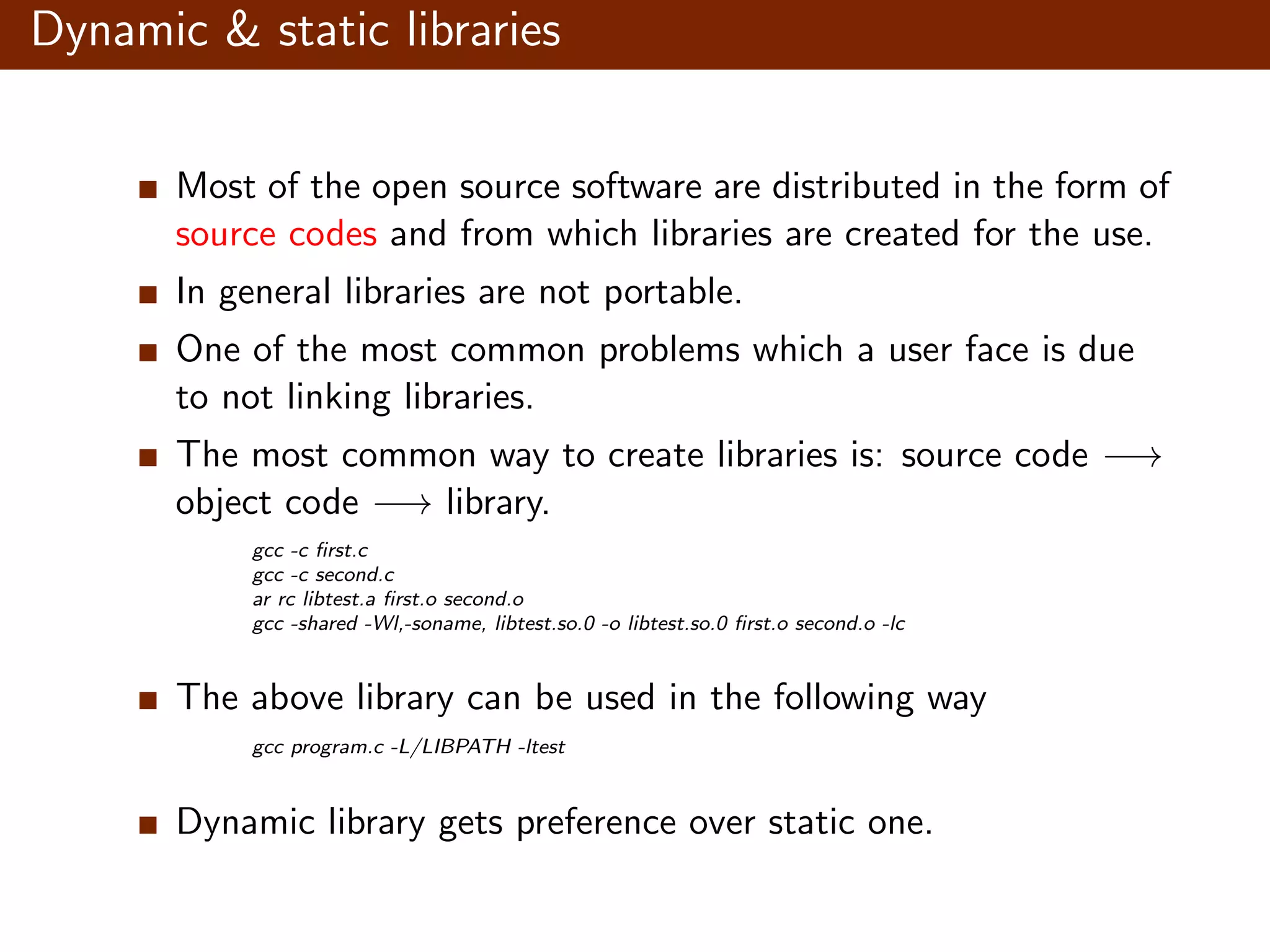 Dynamic & static libraries Most of the open source software are distributed in the form of source codes and from which libraries are created for the use. In general libraries are not portable. One of the most common problems which a user face is due to not linking libraries. The most common way to create libraries is: source code −→ object code −→ library. gcc -c ﬁrst.c gcc -c second.c ar rc libtest.a ﬁrst.o second.o gcc -shared -Wl,-soname, libtest.so.0 -o libtest.so.0 ﬁrst.o second.o -lc The above library can be used in the following way gcc program.c -L/LIBPATH -ltest Dynamic library gets preference over static one. 