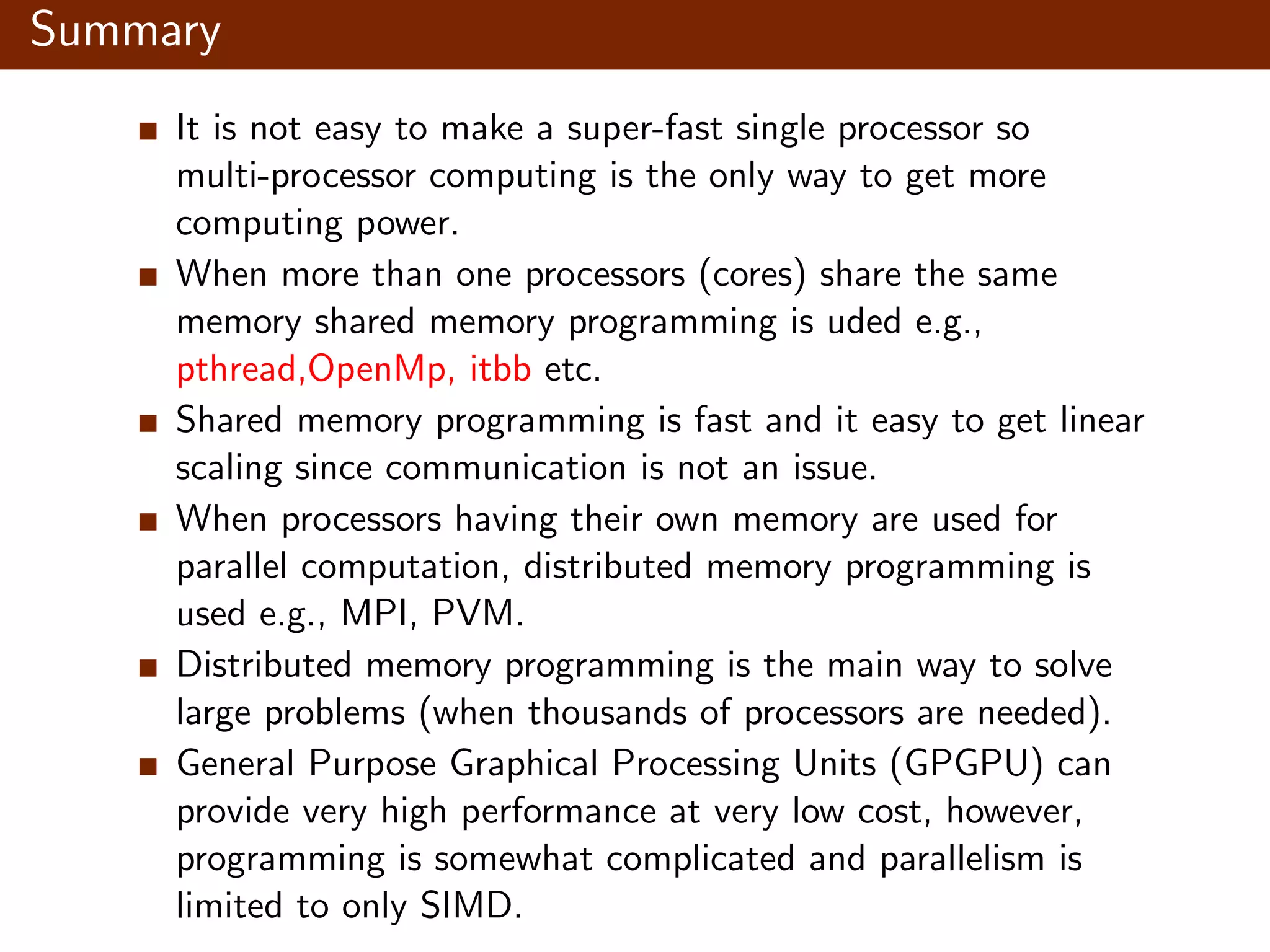 Summary It is not easy to make a super-fast single processor so multi-processor computing is the only way to get more computing power. When more than one processors (cores) share the same memory shared memory programming is uded e.g., pthread,OpenMp, itbb etc. Shared memory programming is fast and it easy to get linear scaling since communication is not an issue. When processors having their own memory are used for parallel computation, distributed memory programming is used e.g., MPI, PVM. Distributed memory programming is the main way to solve large problems (when thousands of processors are needed). General Purpose Graphical Processing Units (GPGPU) can provide very high performance at very low cost, however, programming is somewhat complicated and parallelism is limited to only SIMD. 