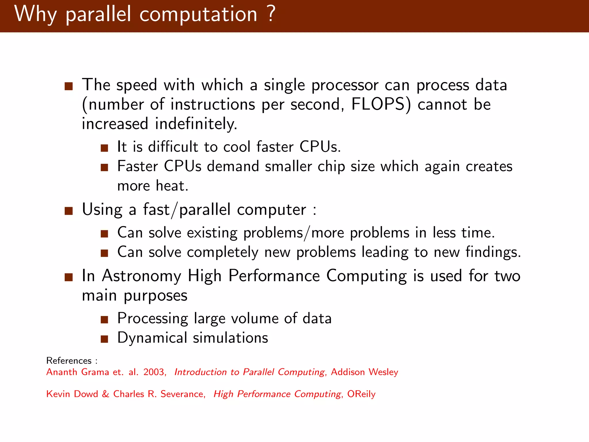 Why parallel computation ? The speed with which a single processor can process data (number of instructions per second, FLOPS) cannot be increased indeﬁnitely. It is diﬃcult to cool faster CPUs. Faster CPUs demand smaller chip size which again creates more heat. Using a fast/parallel computer : Can solve existing problems/more problems in less time. Can solve completely new problems leading to new ﬁndings. In Astronomy High Performance Computing is used for two main purposes Processing large volume of data Dynamical simulations References : Ananth Grama et. al. 2003, Introduction to Parallel Computing, Addison Wesley Kevin Dowd & Charles R. Severance, High Performance Computing, OReily 