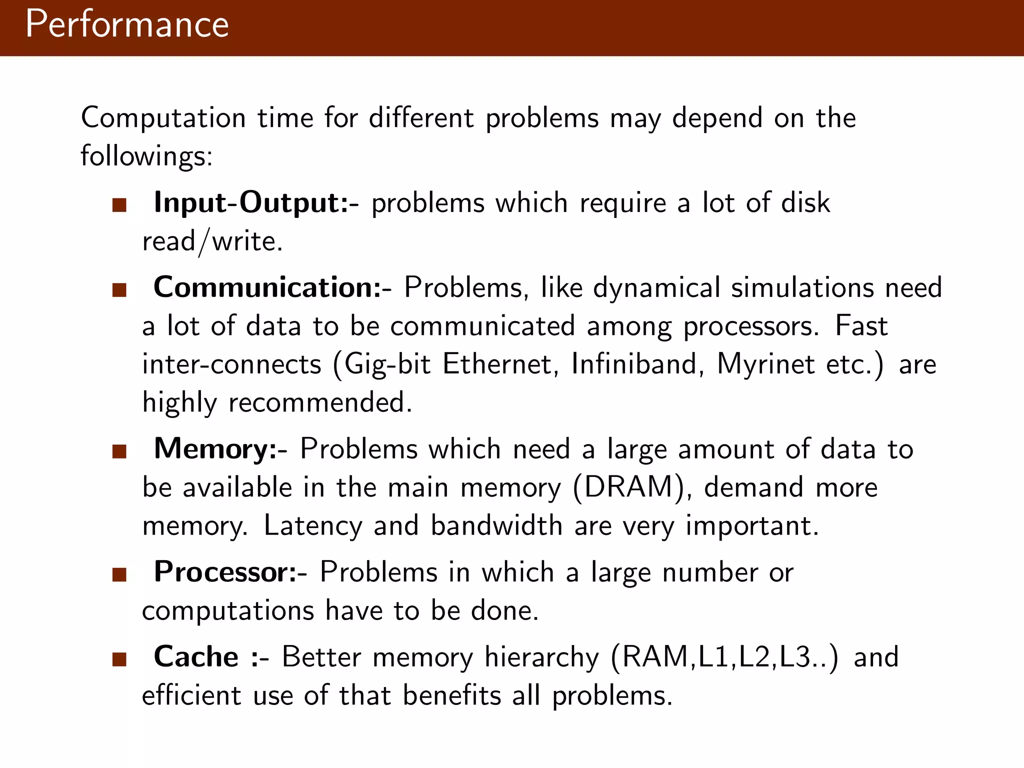 Performance Computation time for diﬀerent problems may depend on the followings: Input-Output:- problems which require a lot of disk read/write. Communication:- Problems, like dynamical simulations need a lot of data to be communicated among processors. Fast inter-connects (Gig-bit Ethernet, Inﬁniband, Myrinet etc.) are highly recommended. Memory:- Problems which need a large amount of data to be available in the main memory (DRAM), demand more memory. Latency and bandwidth are very important. Processor:- Problems in which a large number or computations have to be done. Cache :- Better memory hierarchy (RAM,L1,L2,L3..) and eﬃcient use of that beneﬁts all problems. 