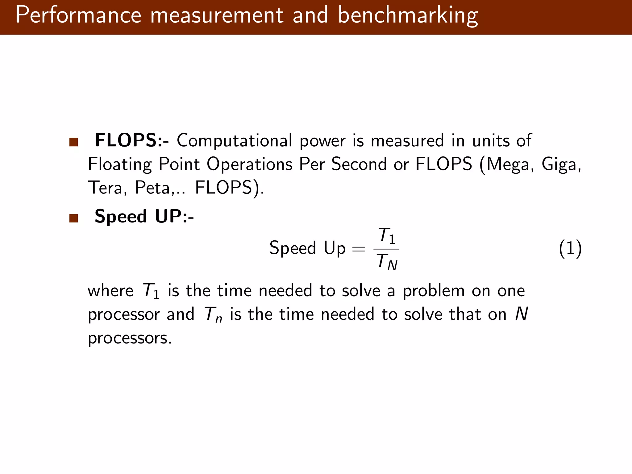 Performance measurement and benchmarking FLOPS:- Computational power is measured in units of Floating Point Operations Per Second or FLOPS (Mega, Giga, Tera, Peta,.. FLOPS). Speed UP:- Speed Up = T1 TN (1) where T1 is the time needed to solve a problem on one processor and Tn is the time needed to solve that on N processors. 