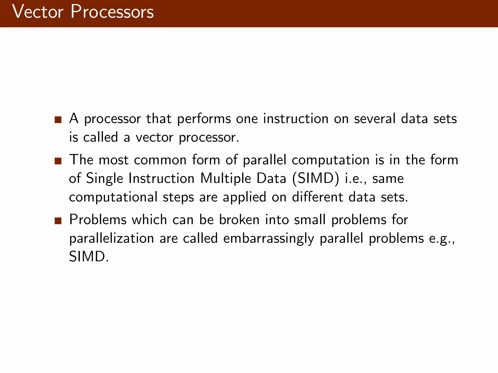Vector Processors A processor that performs one instruction on several data sets is called a vector processor. The most common form of parallel computation is in the form of Single Instruction Multiple Data (SIMD) i.e., same computational steps are applied on diﬀerent data sets. Problems which can be broken into small problems for parallelization are called embarrassingly parallel problems e.g., SIMD. 
