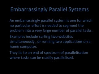 Embarrassingly Parallel Systems An embarrassingly parallel system is one for which no particular effort is needed to segment the problem into a very large number of parallel tasks. Examples include surfing two websites simultaneously , or running two applications on a home computer. They lie to an end of spectrum of parallelisation where tasks can be readily parallelised. 