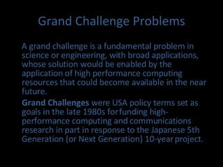 Grand Challenge Problems A grand challenge is a fundamental problem in science or engineering, with broad applications, whose solution would be enabled by the application of high performance computing resources that could become available in the near future. Grand Challenges  were USA policy terms set as goals in the late 1980s for funding high-performance computing and communications research in part in response to the Japanese 5th Generation (or Next Generation) 10-year project. 