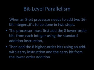 Bit-Level Parallelism When an 8-bit processor needs to add two 16-bit integers,it’s to be done in two steps.  The processor must first add the 8 lower-order bits from each integer using the standard addition instruction,  Then add the 8 higher-order bits using an add-with-carry instruction and the carry bit from the lower order addition 
