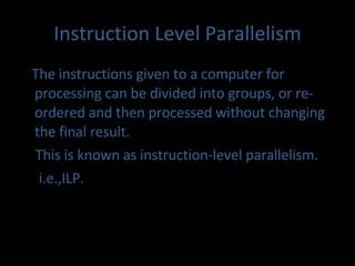 Instruction Level Parallelism The instructions given to a computer for processing can be divided into groups, or re-ordered and then processed without changing the final result. This is known as instruction-level parallelism. i.e.,ILP. 
