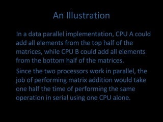 An Illustration In a data parallel implementation, CPU A could add all elements from the top half of the matrices, while CPU B could add all elements from the bottom half of the matrices.  Since the two processors work in parallel, the job of performing matrix addition would take one half the time of performing the same operation in serial using one CPU alone. 