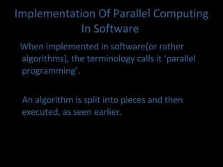 Implementation Of Parallel Comput ing In Software   When implemented in software(or rather algorithms), the terminology calls it ‘parallel programming’. An algorithm is split into pieces and then executed, as seen earlier. 