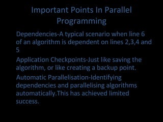 Important Points In Parallel Programming Dependencies-A typical scenario when line 6  of an algorithm is dependent on lines 2,3,4 and 5 Application Checkpoints-Just like saving the algorithm, or like creating a backup point. Automatic Parallelisation-Identifying dependencies and parallelising algorithms automatically.This has achieved limited success.  