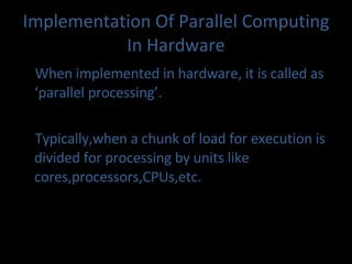 Implementation Of Parallel Computing In Hardware When implemented in hardware, it is called as ‘parallel processing’. Typically,when a chunk of load for execution is divided for processing by units like cores,processors,CPUs,etc.  