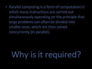 Parallel computing is a form of computation in which many instructions are carried out  simultaneously  operating on the principle that large problems can often be divided into smaller ones, which are then solved concurrently (in parallel). Why is it required? 