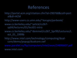 References http://portal.acm.org/citation.cfm?id=290768&coll=portal&dl=ACM http://www-users.cs.umn.edu/~karypis/parbook/ www.cs.berkeley.edu/~yelick/cs267-sp04/lectures/01/lect01-intro www.cs.berkeley.edu/~demmel/cs267_Spr99/Lectures/Lect_01_1999b http://www.intel.com/technology/computing/dual-core/demo/popup/dualcore.swf www.parallel.ru/ftp/computers/intel/xeon/24896607.pdf www.intel.com 