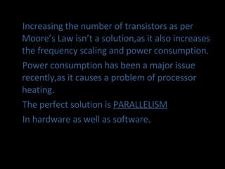 Increasing the number of transistors as per Moore’s Law isn’t a solution,as it also increases the frequency scaling and power consumption. Power consumption has been a major issue recently,as it causes a problem of processor heating. The perfect solution is  PARALLELISM In hardware as well as software. 