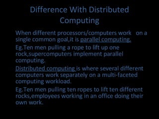 Difference With Distributed Computing When different processors/computers work  on a single common goal,it is  parallel computing. Eg.Ten men pulling a rope to lift up one rock,supercomputers implement parallel computing. Distributed computing  is where several different computers work separately on a multi-faceted computing workload. Eg.Ten men pulling ten ropes to lift ten different rocks,employees working in an office doing their own work.  
