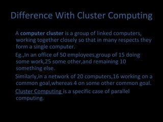 Difference With Cluster Computing A  computer cluster  is a group of linked computers, working together closely so that in many respects they form a single computer. Eg.,In an office of 50 employees,group of 15 doing some work,25 some other,and remaining 10 something else. Similarly,in a network of 20 computers,16 working on a common goal,whereas 4 on some other common goal. Cluster Computing  is a specific case of parallel computing. 