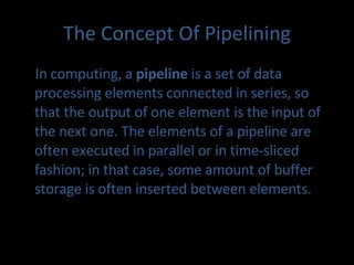 The Concept Of Pipelining In computing, a  pipeline  is a set of data processing elements connected in series, so that the output of one element is the input of the next one. The elements of a pipeline are often executed in parallel or in time-sliced fashion; in that case, some amount of buffer storage is often inserted between elements. 