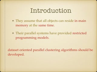 Introduction
They assume that all objects can reside in main
memory at the same time.
Their parallel systems have provided restricted
programming models.
dataset oriented parallel clustering algorithms should be
developed.
 
