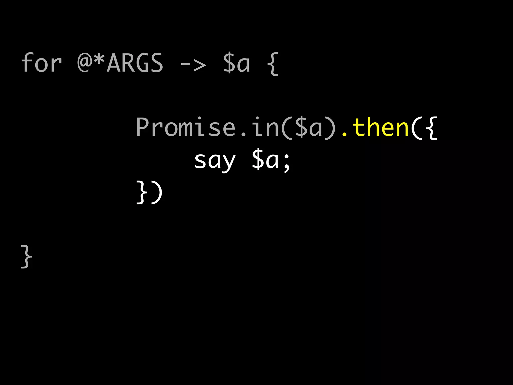 my @promises;	
for @*ARGS -> $a {	
@promises.push(	
Promise.in($a).then({	
say $a;	
})	
);	
}	
!
await(|@promises);
 