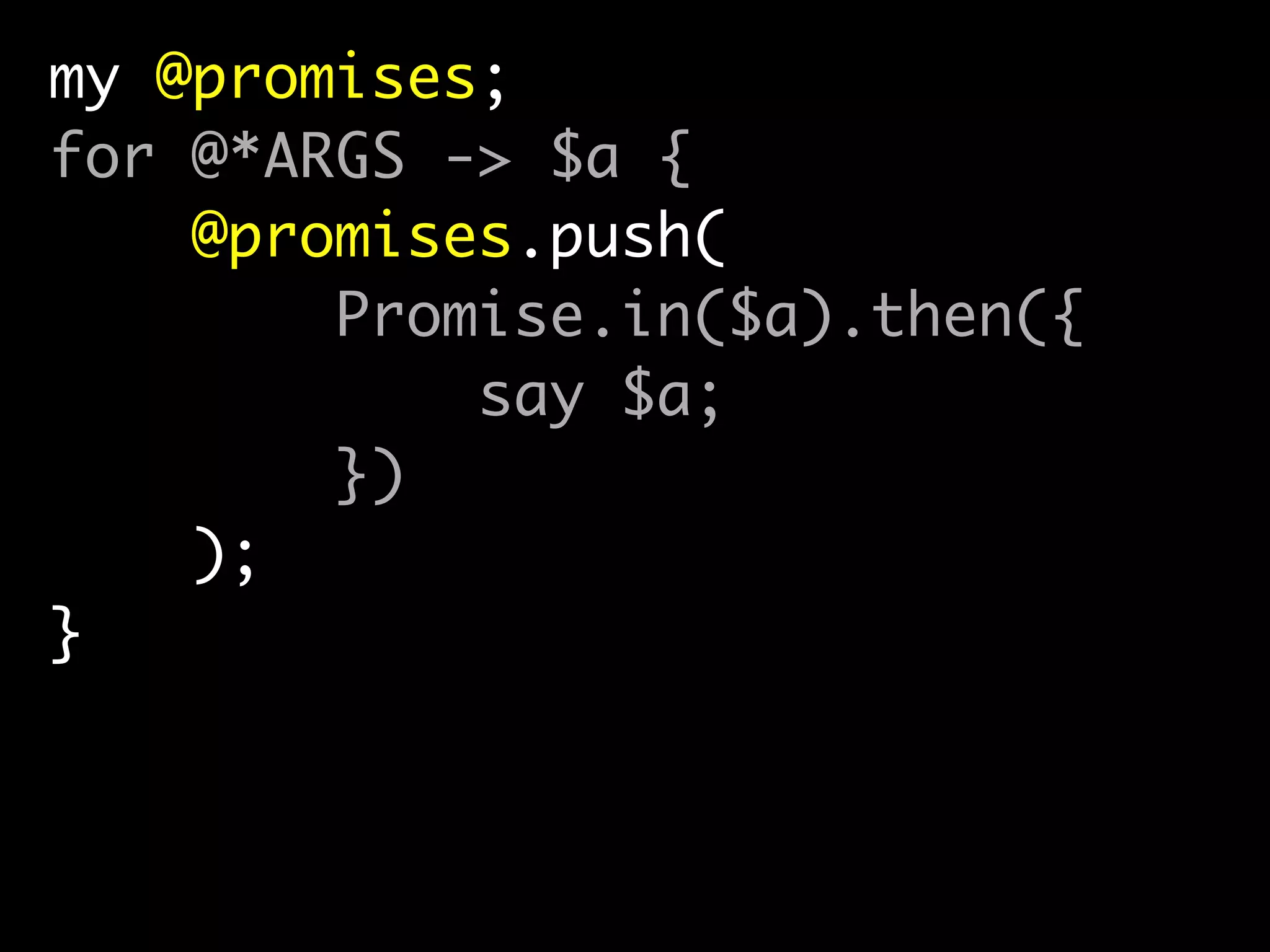 my @promises;	
for @*ARGS -> $a {	
@promises.push(	
Promise.in($a).then({	
say $a;	
})	
);	
}	
!
await(|@promises);
 
