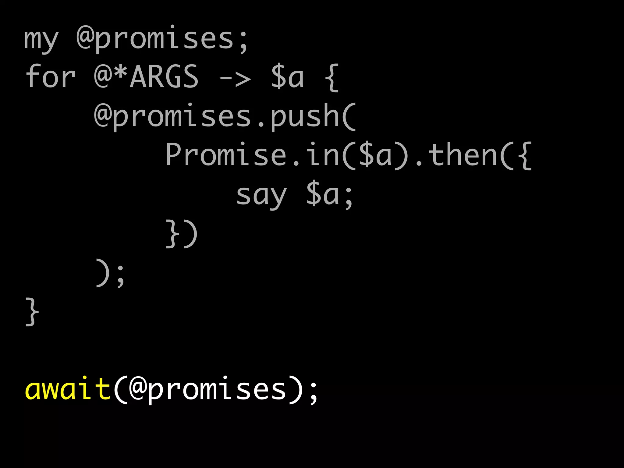 my @promises;	
for @*ARGS -> $a {	
@promises.push(	
Promise.in($a).then({	
say $a;	
})	
);	
}	
!
await(@promises);
 