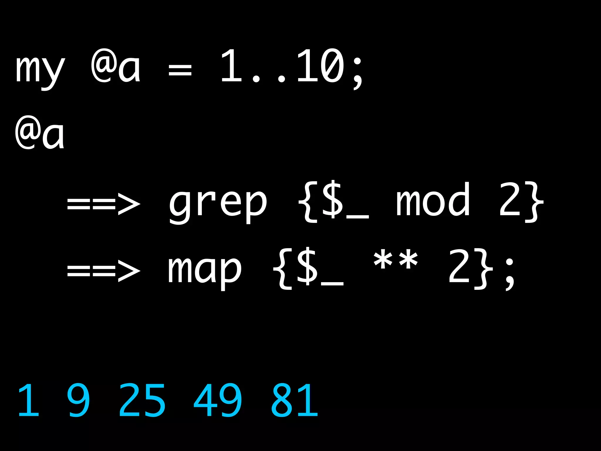 my @a = 1..10;	
@a 	
==> grep {$_ mod 2}	
==> map {$_ ** 2};	
!
1 9 25 49 81
 
