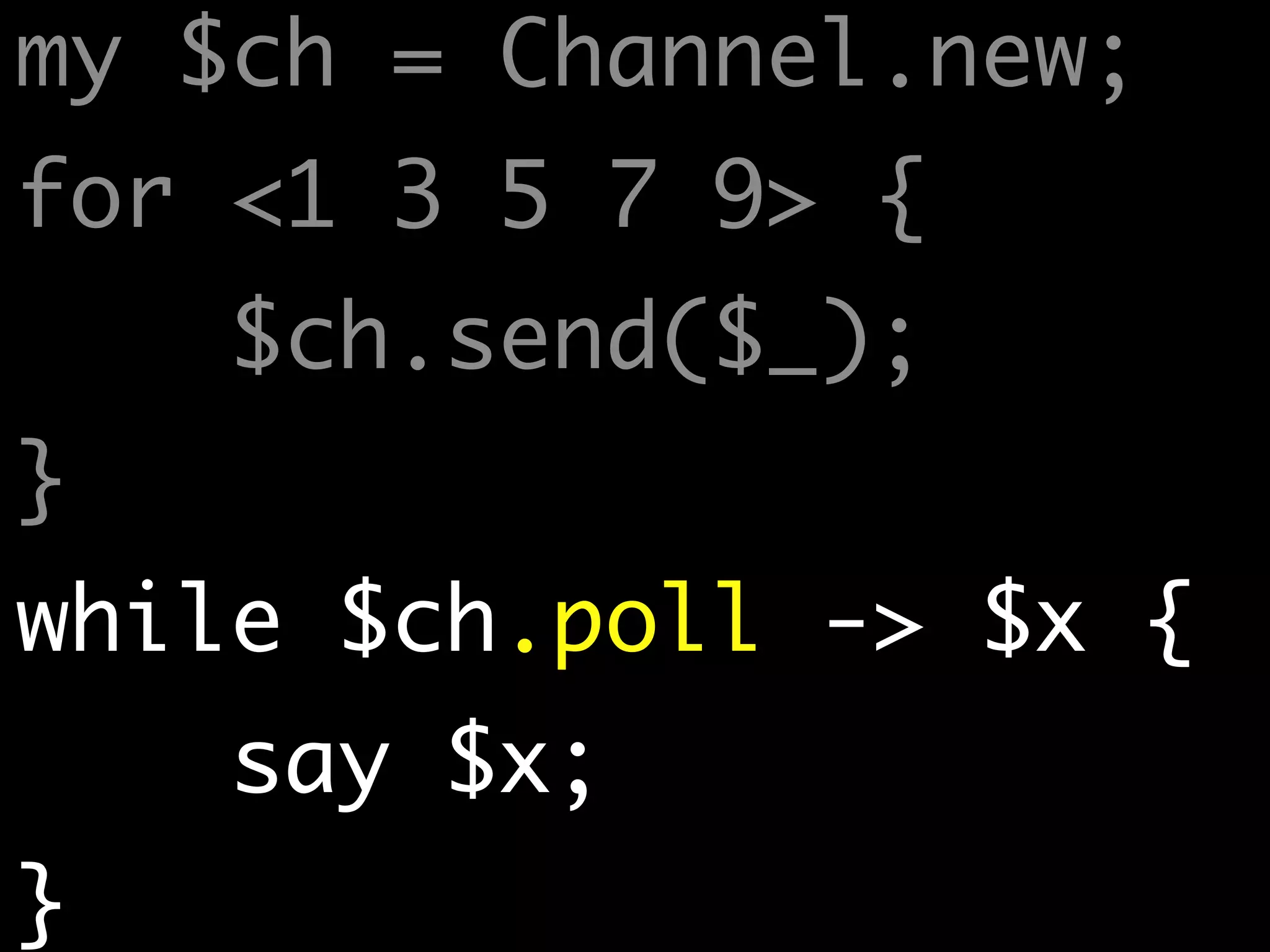 my $ch = Channel.new;	
for <1 3 5 7 9> {	
$ch.send($_);	
}	
while $ch.poll -> $x {	
say $x;	
}
 
