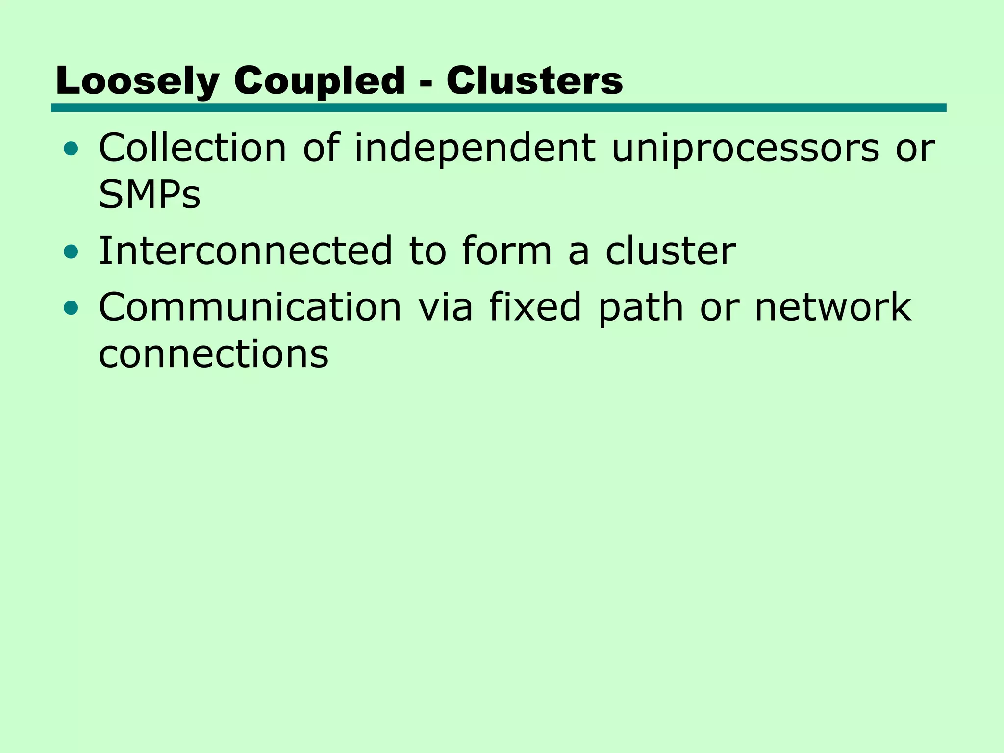 Loosely Coupled - Clusters • Collection of independent uniprocessors or SMPs • Interconnected to form a cluster • Communication via fixed path or network connections 