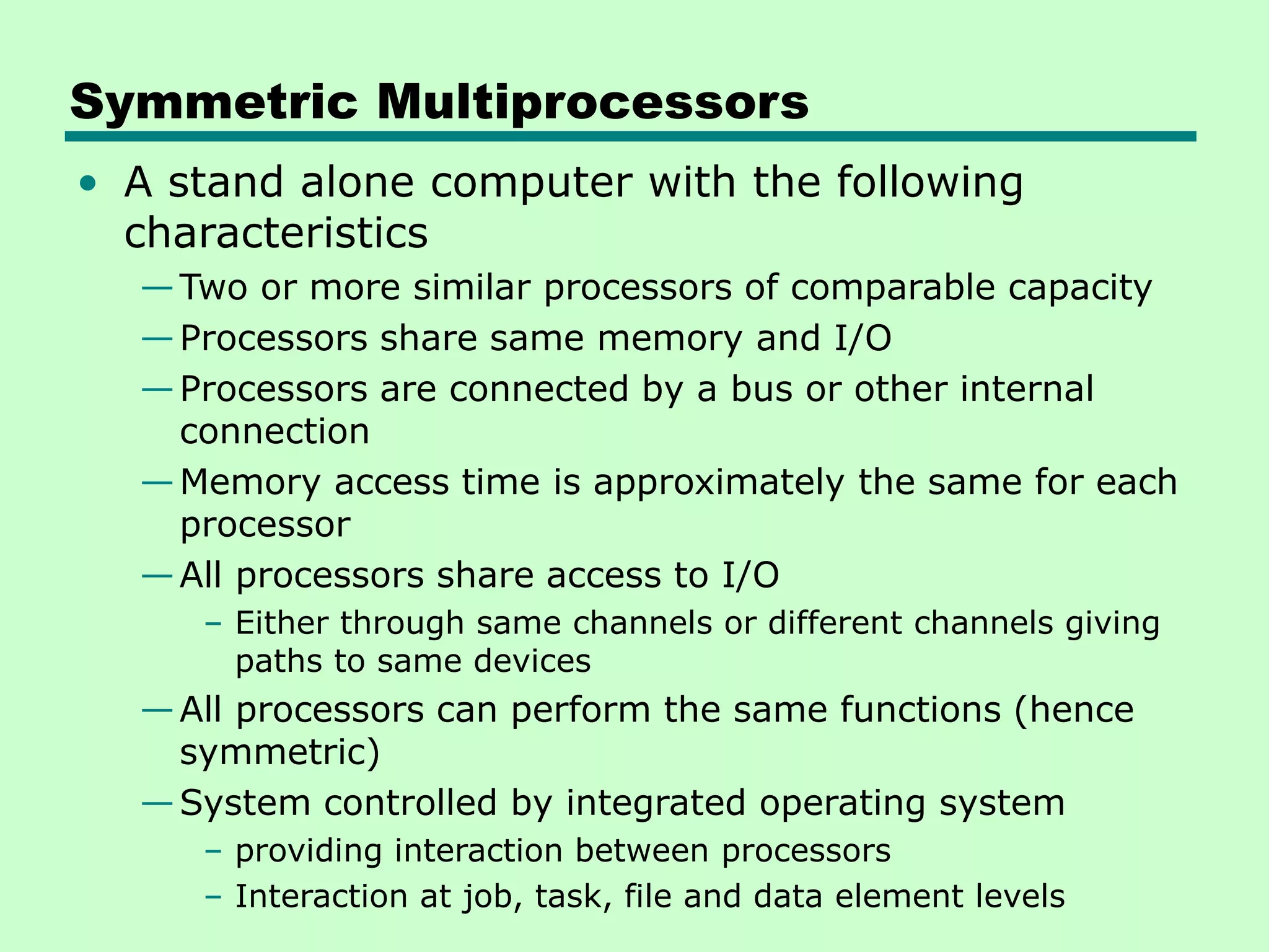 Symmetric Multiprocessors • A stand alone computer with the following characteristics —Two or more similar processors of comparable capacity —Processors share same memory and I/O —Processors are connected by a bus or other internal connection —Memory access time is approximately the same for each processor —All processors share access to I/O – Either through same channels or different channels giving paths to same devices —All processors can perform the same functions (hence symmetric) —System controlled by integrated operating system – providing interaction between processors – Interaction at job, task, file and data element levels 