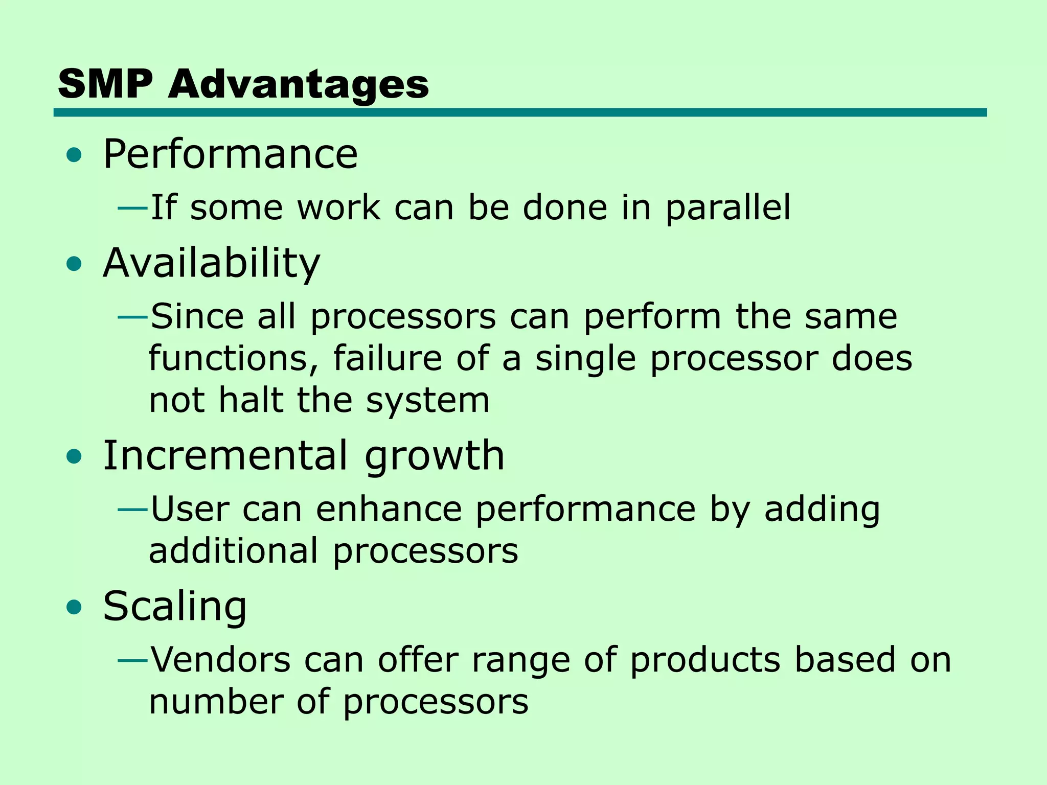 SMP Advantages • Performance —If some work can be done in parallel • Availability —Since all processors can perform the same functions, failure of a single processor does not halt the system • Incremental growth —User can enhance performance by adding additional processors • Scaling —Vendors can offer range of products based on number of processors 