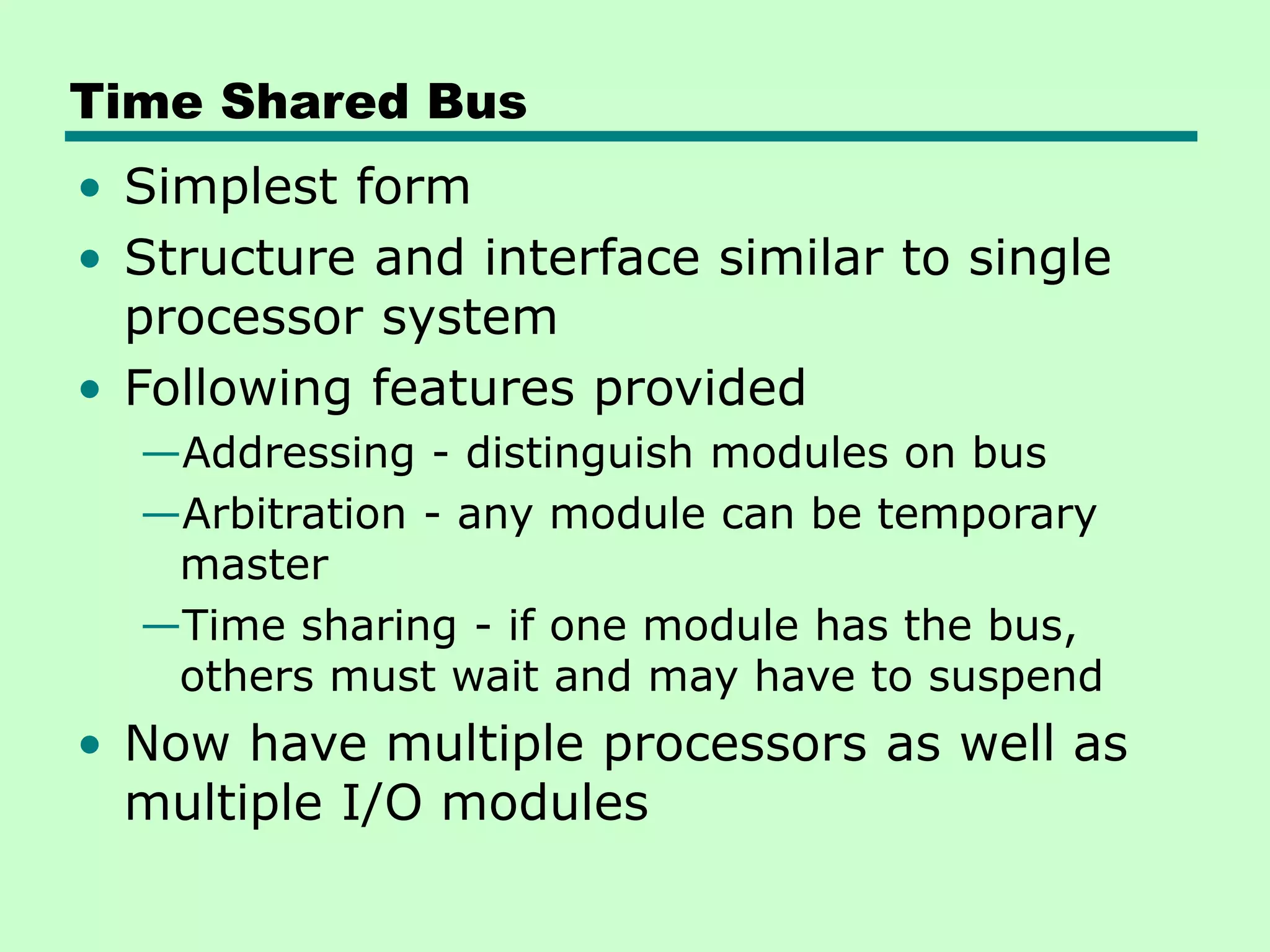 Time Shared Bus • Simplest form • Structure and interface similar to single processor system • Following features provided —Addressing - distinguish modules on bus —Arbitration - any module can be temporary master —Time sharing - if one module has the bus, others must wait and may have to suspend • Now have multiple processors as well as multiple I/O modules 