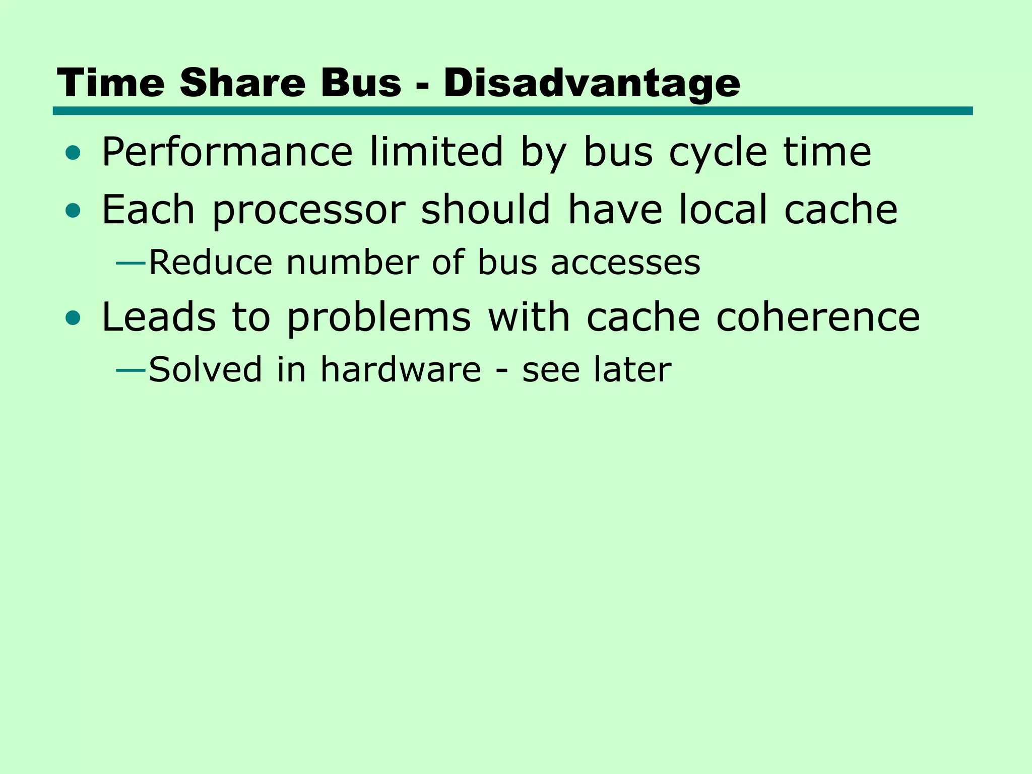 Time Share Bus - Disadvantage • Performance limited by bus cycle time • Each processor should have local cache —Reduce number of bus accesses • Leads to problems with cache coherence —Solved in hardware - see later 
