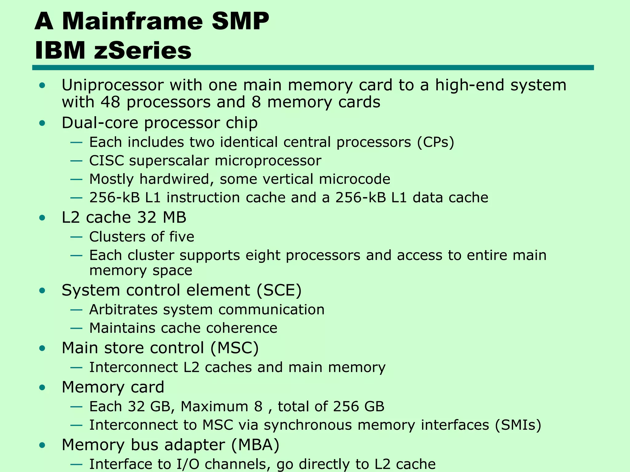 A Mainframe SMP IBM zSeries • Uniprocessor with one main memory card to a high-end system with 48 processors and 8 memory cards • Dual-core processor chip — Each includes two identical central processors (CPs) — CISC superscalar microprocessor — Mostly hardwired, some vertical microcode — 256-kB L1 instruction cache and a 256-kB L1 data cache • L2 cache 32 MB — Clusters of five — Each cluster supports eight processors and access to entire main memory space • System control element (SCE) — Arbitrates system communication — Maintains cache coherence • Main store control (MSC) — Interconnect L2 caches and main memory • Memory card — Each 32 GB, Maximum 8 , total of 256 GB — Interconnect to MSC via synchronous memory interfaces (SMIs) • Memory bus adapter (MBA) — Interface to I/O channels, go directly to L2 cache 