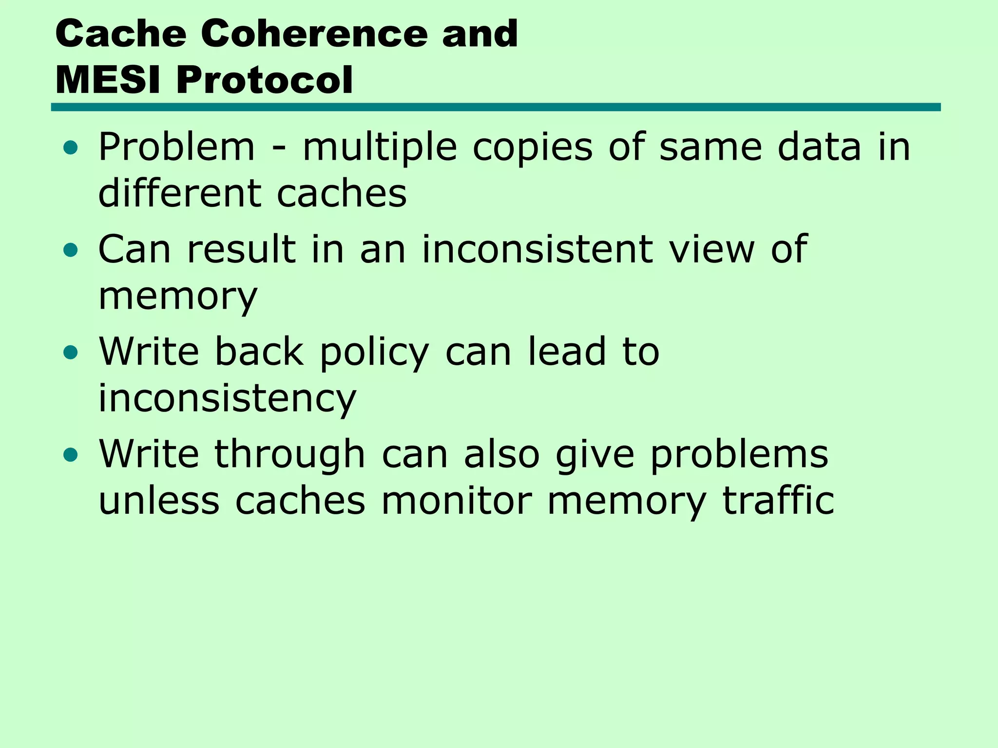 Cache Coherence and MESI Protocol • Problem - multiple copies of same data in different caches • Can result in an inconsistent view of memory • Write back policy can lead to inconsistency • Write through can also give problems unless caches monitor memory traffic 