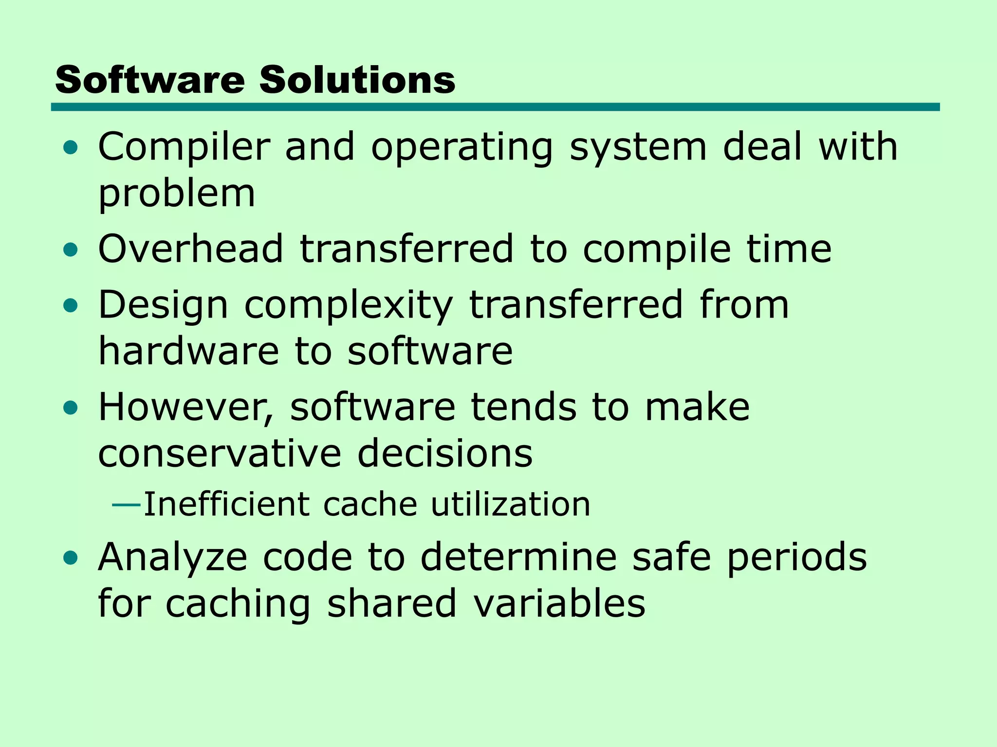 Software Solutions • Compiler and operating system deal with problem • Overhead transferred to compile time • Design complexity transferred from hardware to software • However, software tends to make conservative decisions —Inefficient cache utilization • Analyze code to determine safe periods for caching shared variables 