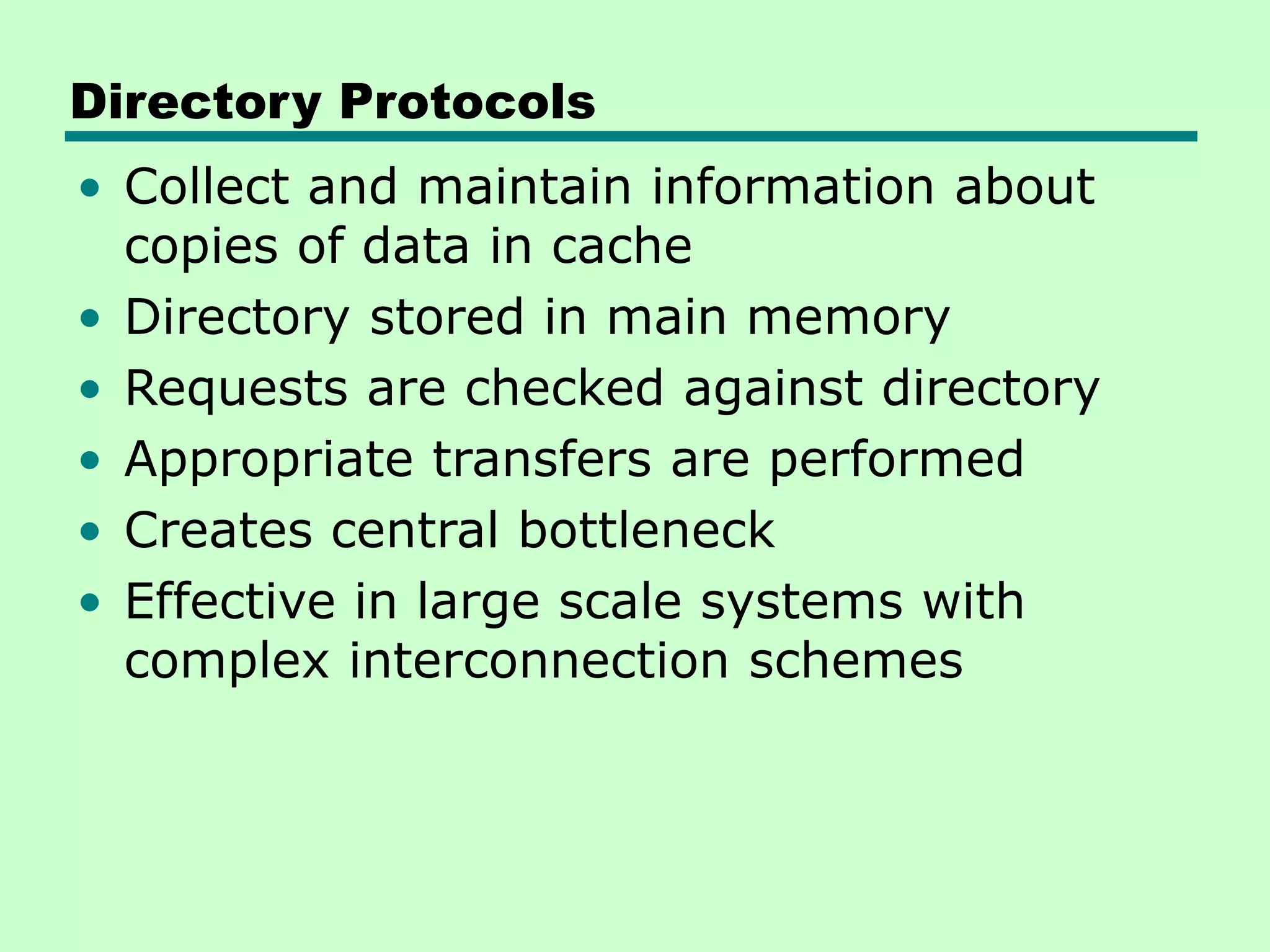 Directory Protocols • Collect and maintain information about copies of data in cache • Directory stored in main memory • Requests are checked against directory • Appropriate transfers are performed • Creates central bottleneck • Effective in large scale systems with complex interconnection schemes 