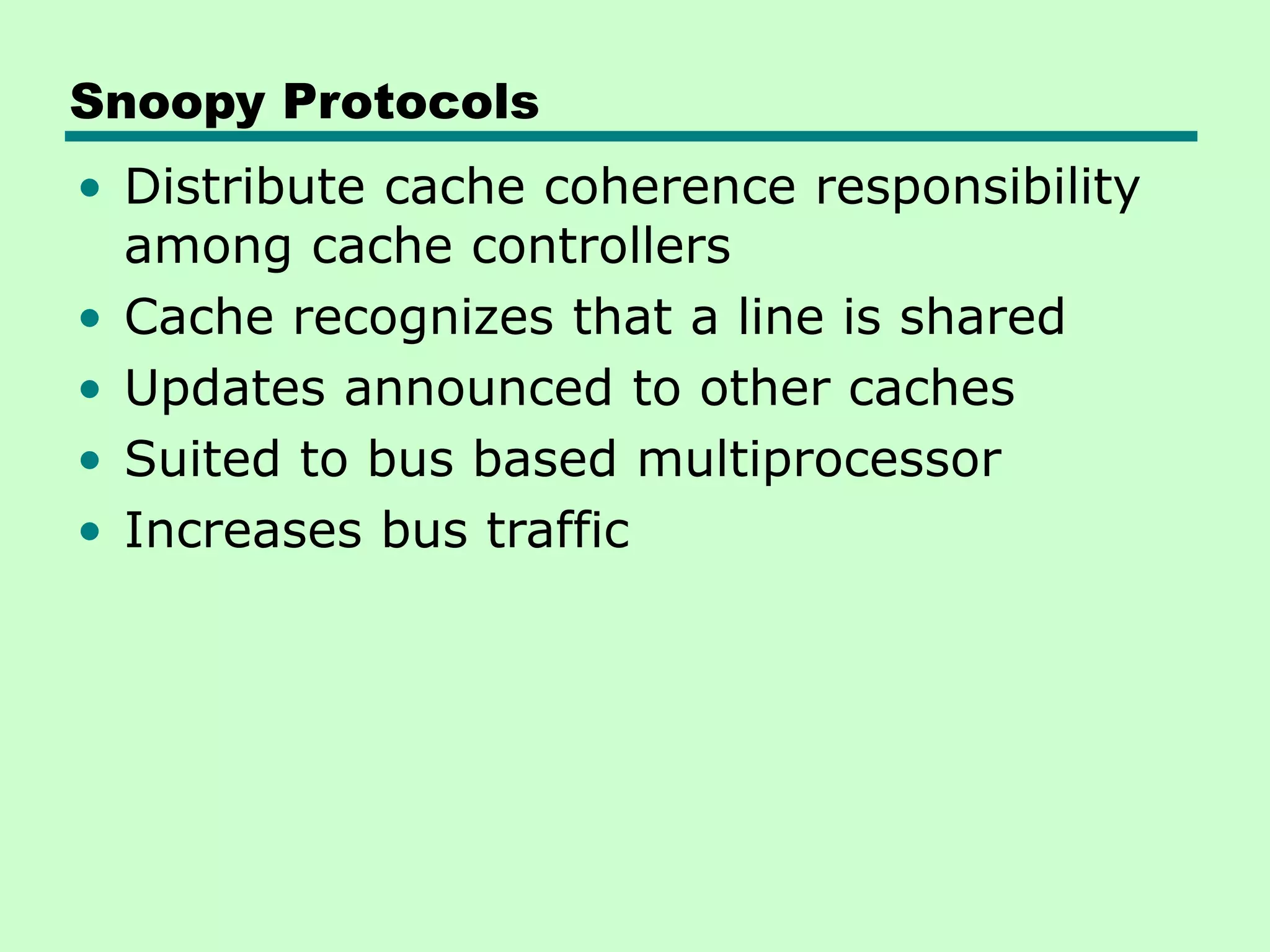 Snoopy Protocols • Distribute cache coherence responsibility among cache controllers • Cache recognizes that a line is shared • Updates announced to other caches • Suited to bus based multiprocessor • Increases bus traffic 