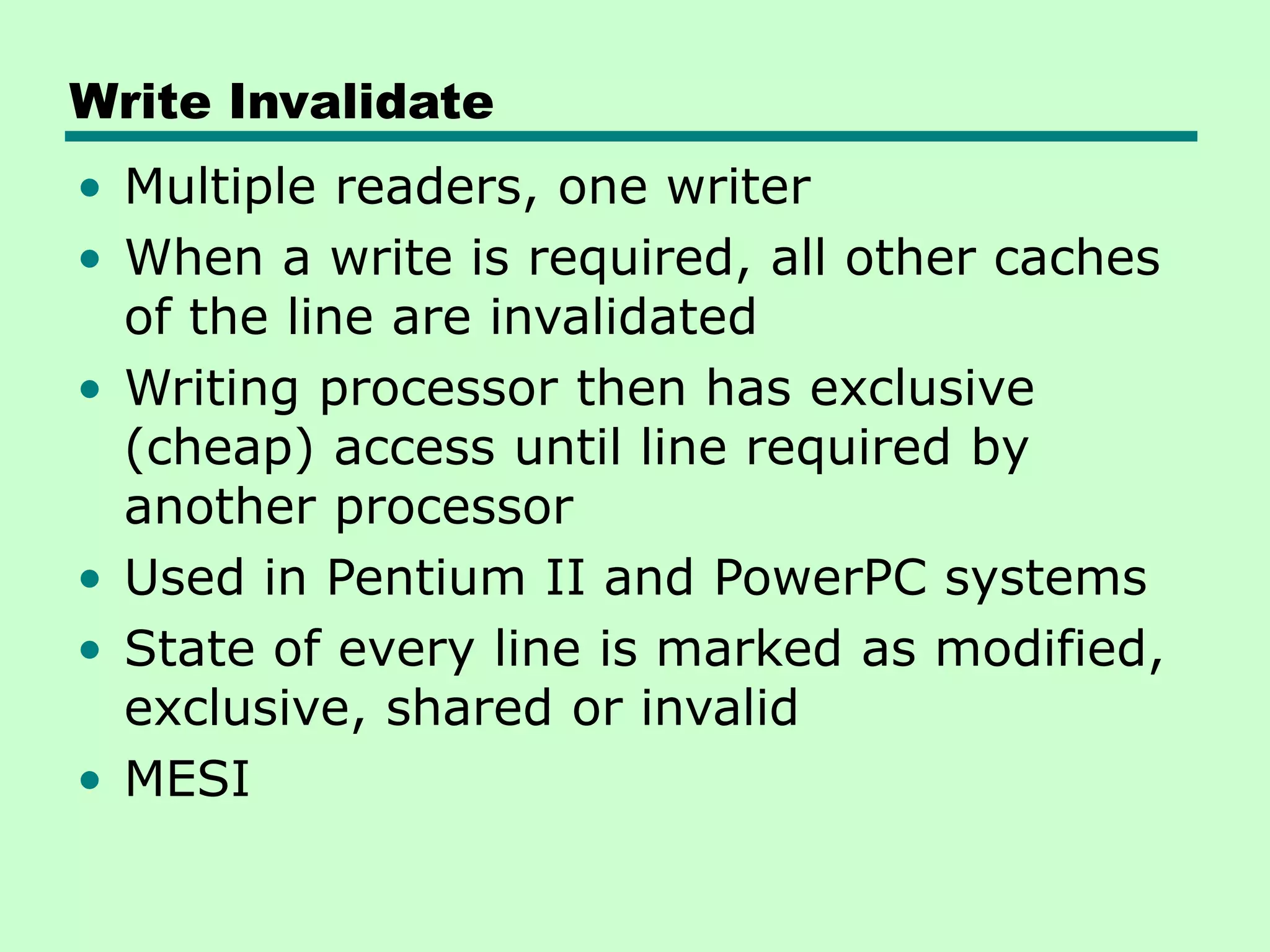 Write Invalidate • Multiple readers, one writer • When a write is required, all other caches of the line are invalidated • Writing processor then has exclusive (cheap) access until line required by another processor • Used in Pentium II and PowerPC systems • State of every line is marked as modified, exclusive, shared or invalid • MESI 