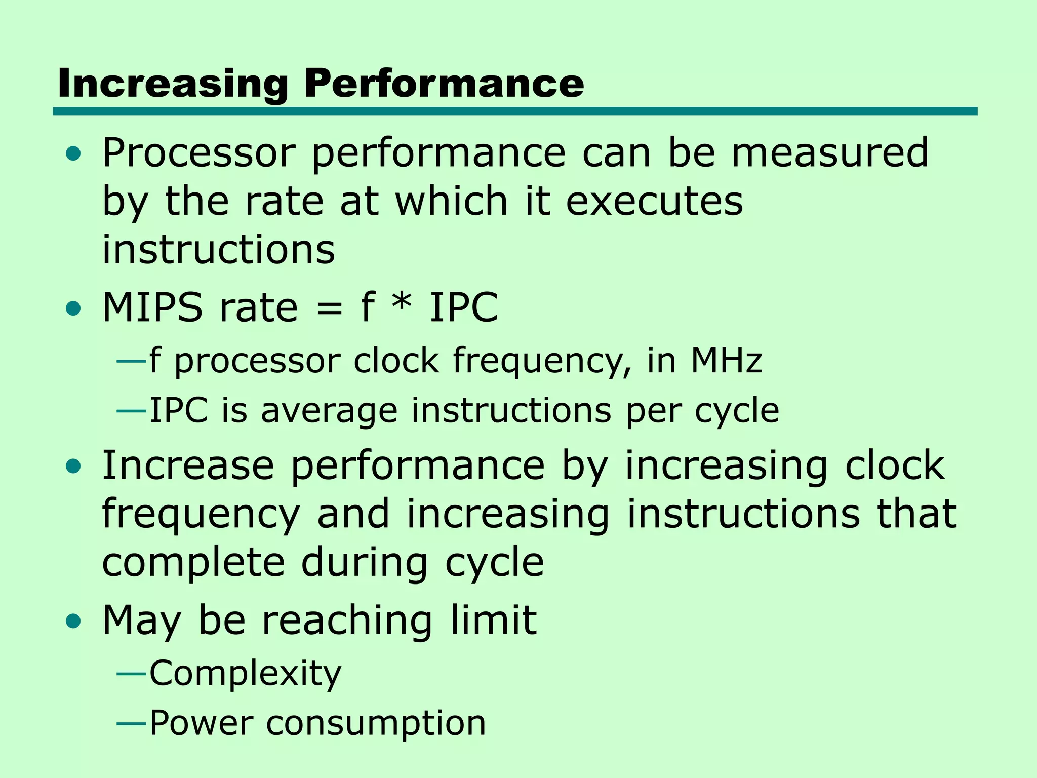 Increasing Performance • Processor performance can be measured by the rate at which it executes instructions • MIPS rate = f * IPC —f processor clock frequency, in MHz —IPC is average instructions per cycle • Increase performance by increasing clock frequency and increasing instructions that complete during cycle • May be reaching limit —Complexity —Power consumption 