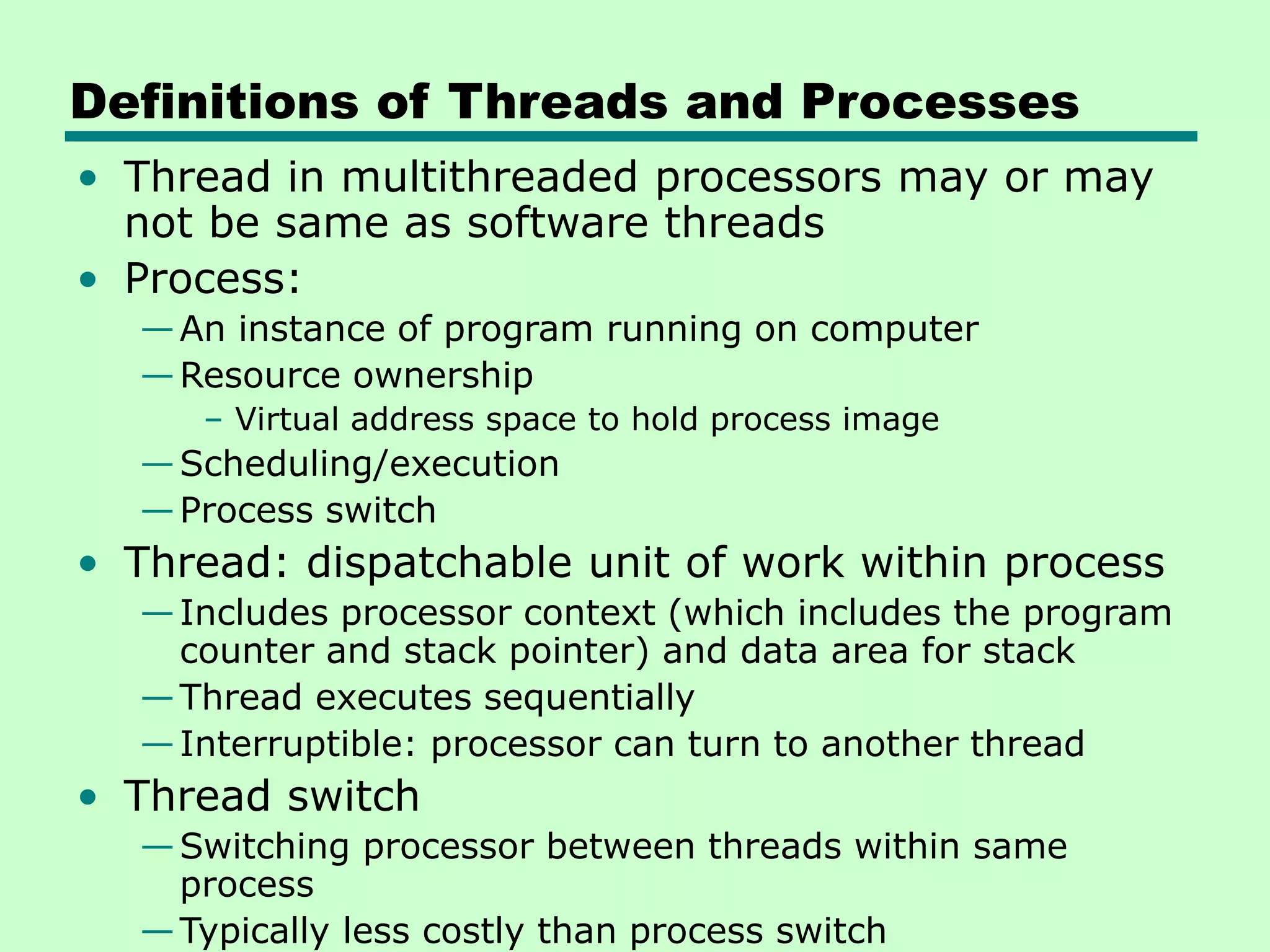 Definitions of Threads and Processes • Thread in multithreaded processors may or may not be same as software threads • Process: —An instance of program running on computer —Resource ownership – Virtual address space to hold process image —Scheduling/execution —Process switch • Thread: dispatchable unit of work within process —Includes processor context (which includes the program counter and stack pointer) and data area for stack —Thread executes sequentially —Interruptible: processor can turn to another thread • Thread switch —Switching processor between threads within same process —Typically less costly than process switch 