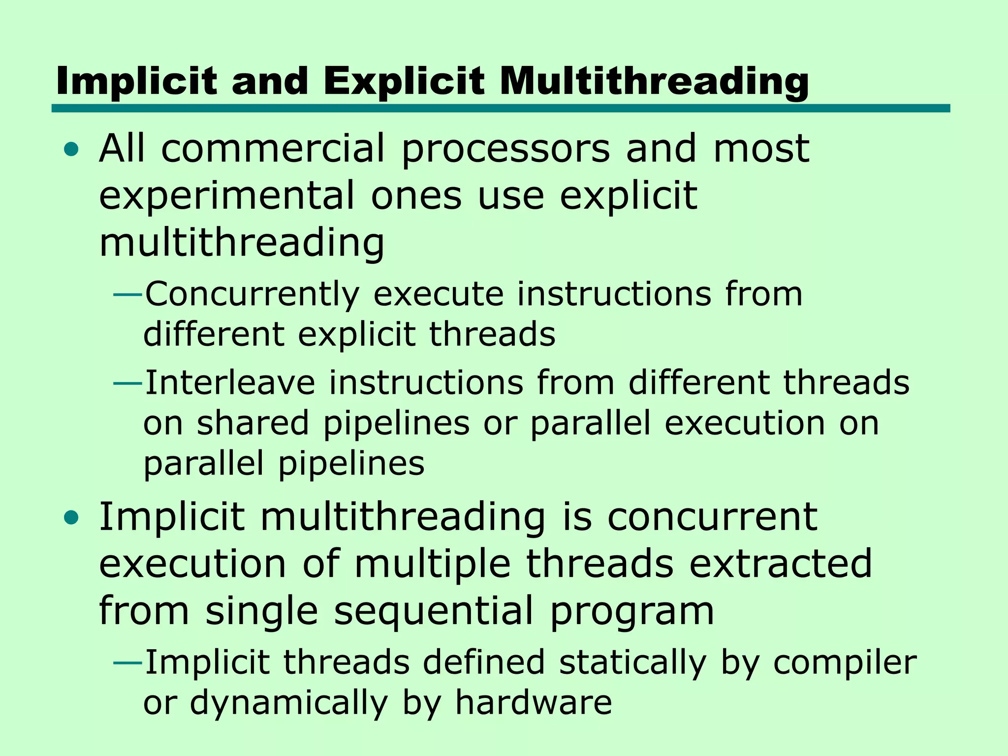 Implicit and Explicit Multithreading • All commercial processors and most experimental ones use explicit multithreading —Concurrently execute instructions from different explicit threads —Interleave instructions from different threads on shared pipelines or parallel execution on parallel pipelines • Implicit multithreading is concurrent execution of multiple threads extracted from single sequential program —Implicit threads defined statically by compiler or dynamically by hardware 