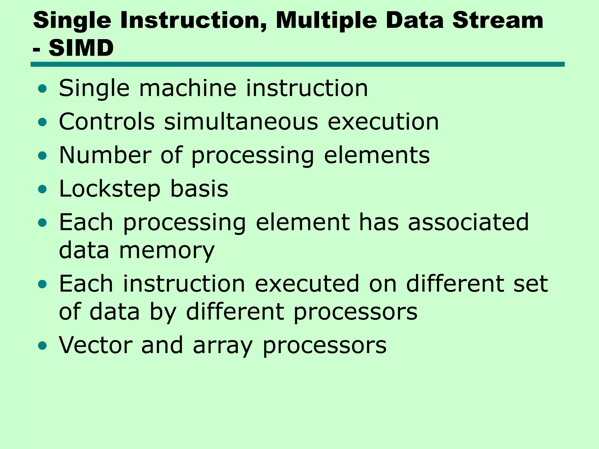 Single Instruction, Multiple Data Stream - SIMD • Single machine instruction • Controls simultaneous execution • Number of processing elements • Lockstep basis • Each processing element has associated data memory • Each instruction executed on different set of data by different processors • Vector and array processors 
