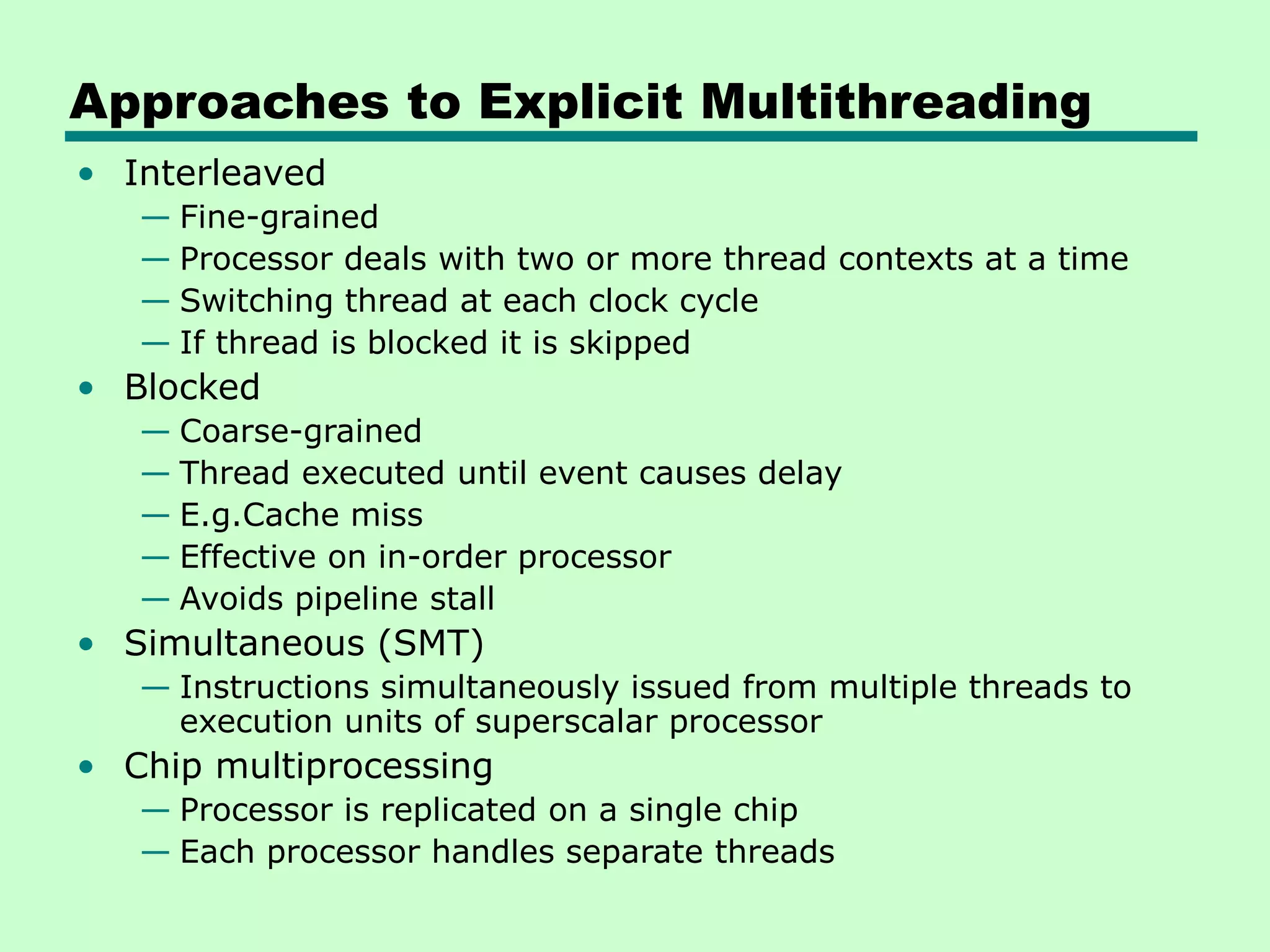 Approaches to Explicit Multithreading • Interleaved — Fine-grained — Processor deals with two or more thread contexts at a time — Switching thread at each clock cycle — If thread is blocked it is skipped • Blocked — Coarse-grained — Thread executed until event causes delay — E.g.Cache miss — Effective on in-order processor — Avoids pipeline stall • Simultaneous (SMT) — Instructions simultaneously issued from multiple threads to execution units of superscalar processor • Chip multiprocessing — Processor is replicated on a single chip — Each processor handles separate threads 