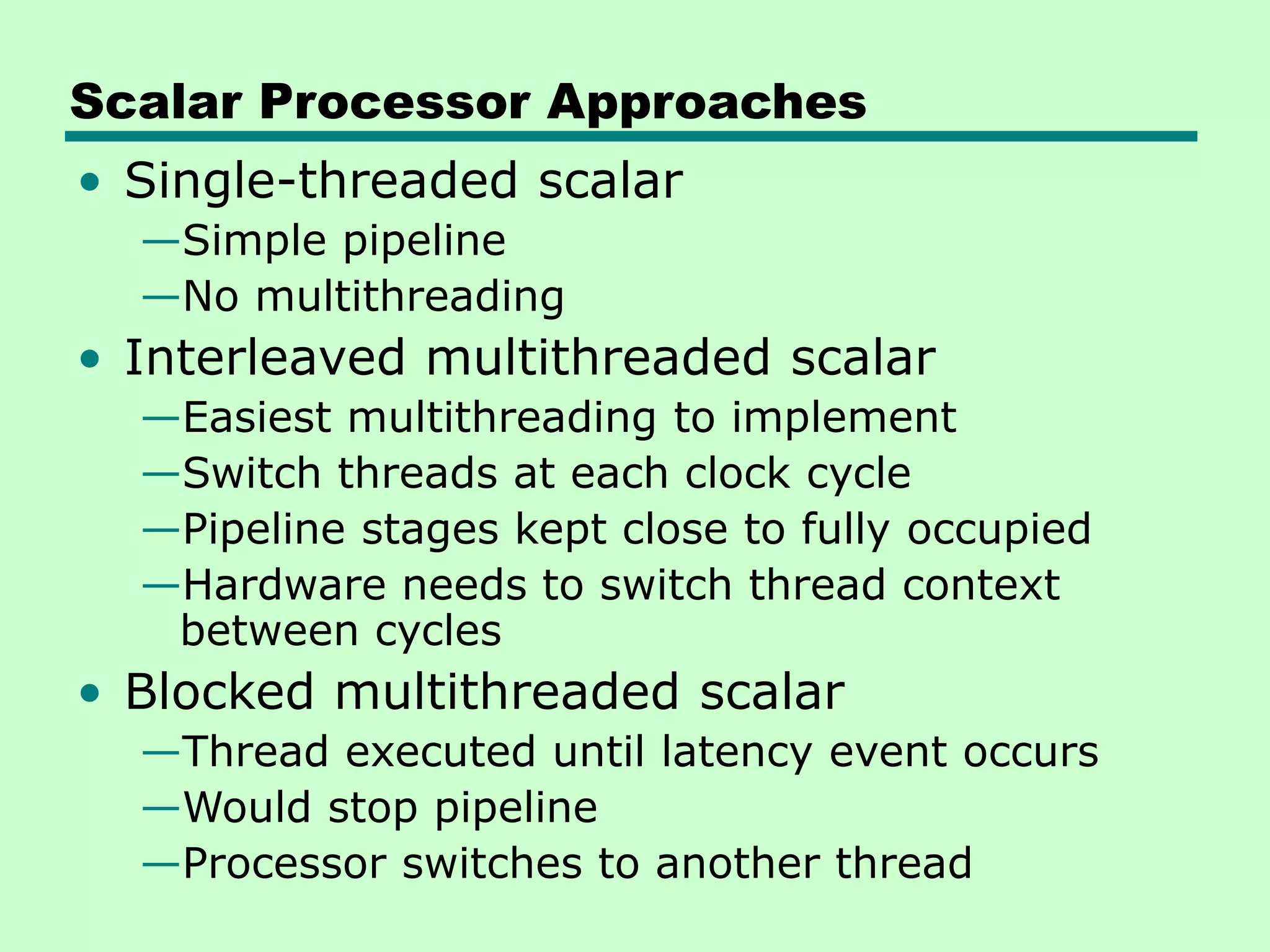 Scalar Processor Approaches • Single-threaded scalar —Simple pipeline —No multithreading • Interleaved multithreaded scalar —Easiest multithreading to implement —Switch threads at each clock cycle —Pipeline stages kept close to fully occupied —Hardware needs to switch thread context between cycles • Blocked multithreaded scalar —Thread executed until latency event occurs —Would stop pipeline —Processor switches to another thread 