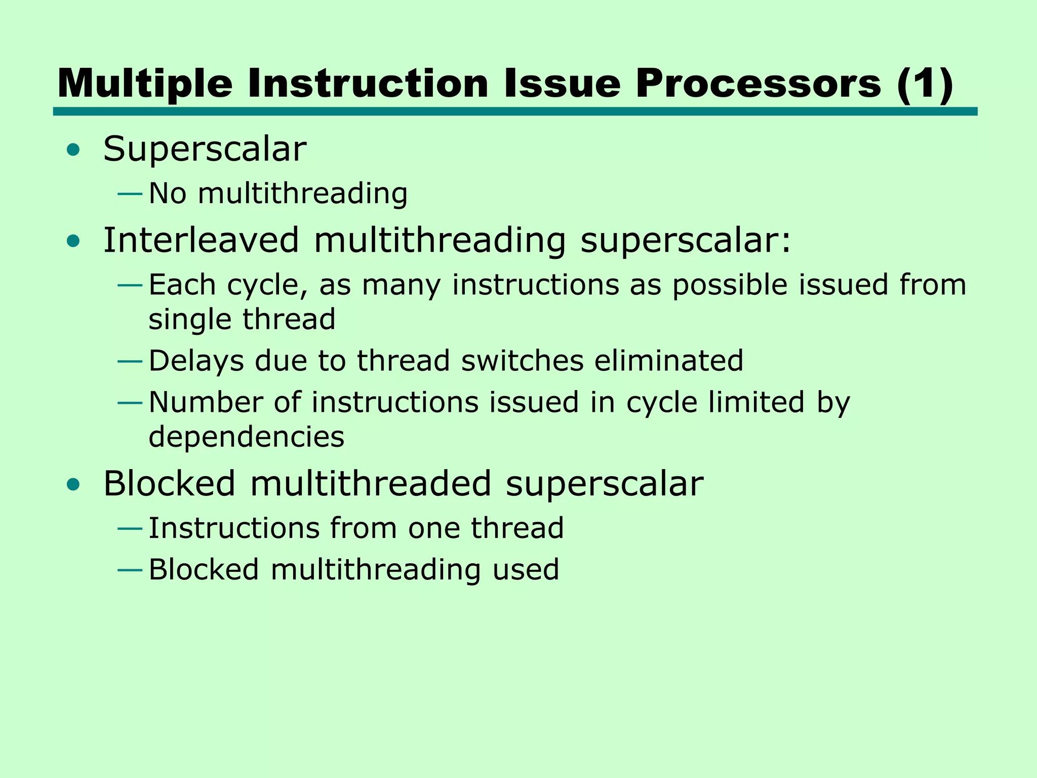 Multiple Instruction Issue Processors (1) • Superscalar —No multithreading • Interleaved multithreading superscalar: —Each cycle, as many instructions as possible issued from single thread —Delays due to thread switches eliminated —Number of instructions issued in cycle limited by dependencies • Blocked multithreaded superscalar —Instructions from one thread —Blocked multithreading used 
