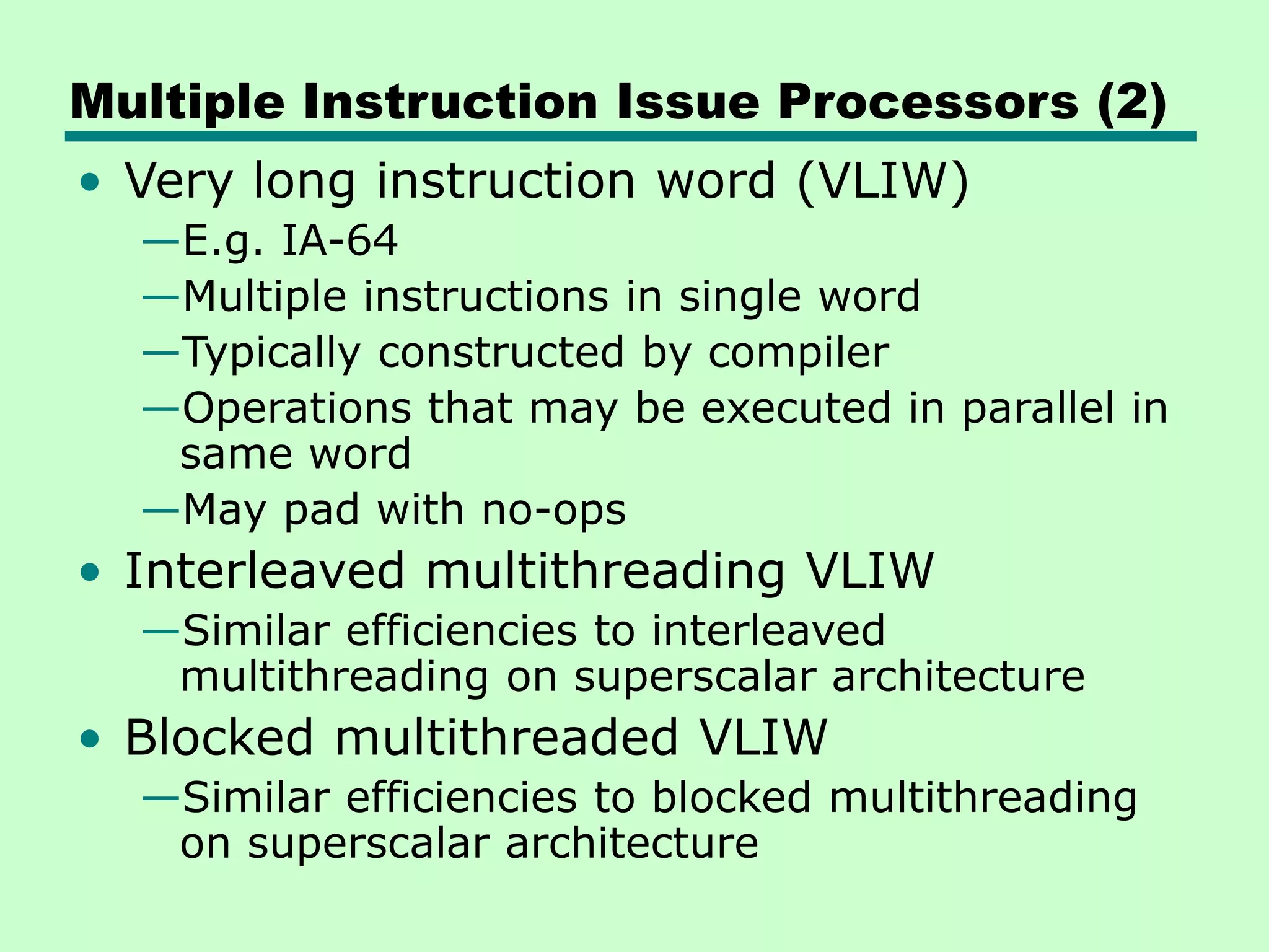 Multiple Instruction Issue Processors (2) • Very long instruction word (VLIW) —E.g. IA-64 —Multiple instructions in single word —Typically constructed by compiler —Operations that may be executed in parallel in same word —May pad with no-ops • Interleaved multithreading VLIW —Similar efficiencies to interleaved multithreading on superscalar architecture • Blocked multithreaded VLIW —Similar efficiencies to blocked multithreading on superscalar architecture 