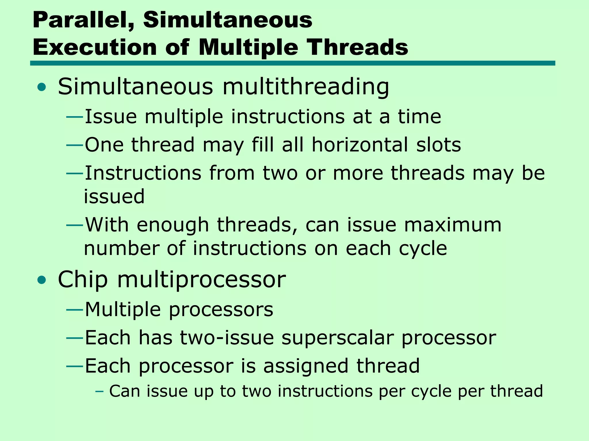 Parallel, Simultaneous Execution of Multiple Threads • Simultaneous multithreading —Issue multiple instructions at a time —One thread may fill all horizontal slots —Instructions from two or more threads may be issued —With enough threads, can issue maximum number of instructions on each cycle • Chip multiprocessor —Multiple processors —Each has two-issue superscalar processor —Each processor is assigned thread – Can issue up to two instructions per cycle per thread 