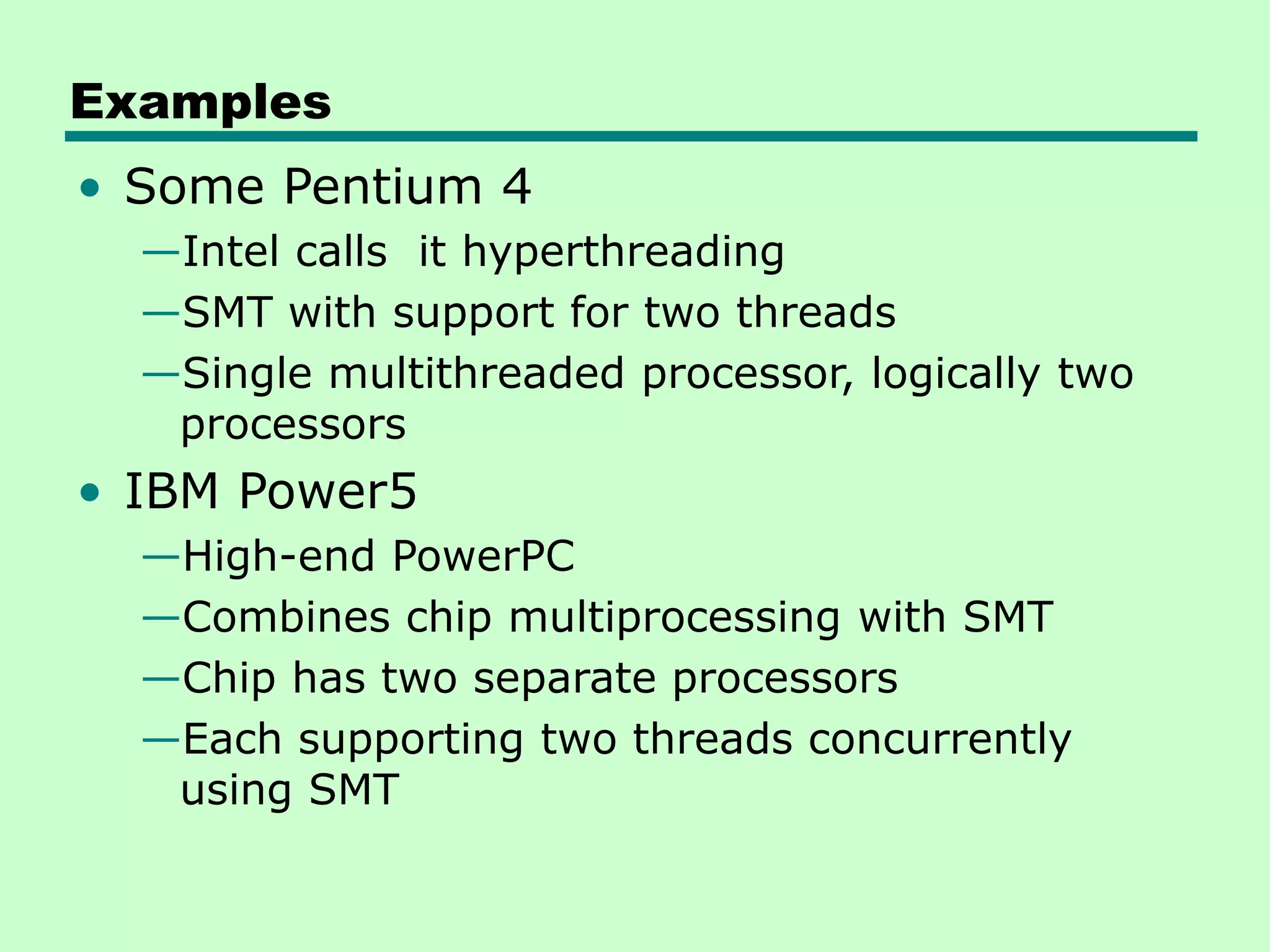 Examples • Some Pentium 4 —Intel calls it hyperthreading —SMT with support for two threads —Single multithreaded processor, logically two processors • IBM Power5 —High-end PowerPC —Combines chip multiprocessing with SMT —Chip has two separate processors —Each supporting two threads concurrently using SMT 