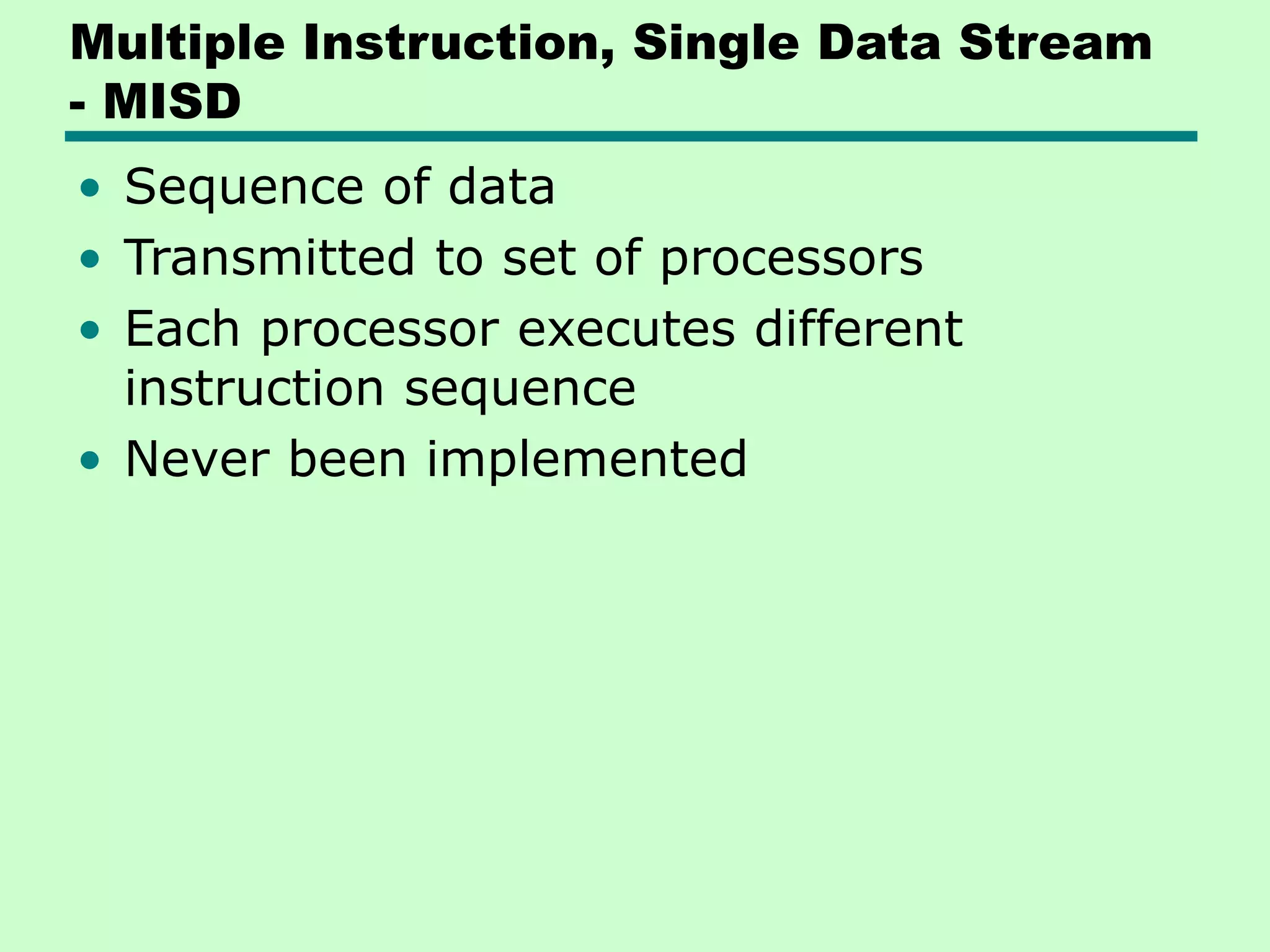 Multiple Instruction, Single Data Stream - MISD • Sequence of data • Transmitted to set of processors • Each processor executes different instruction sequence • Never been implemented 