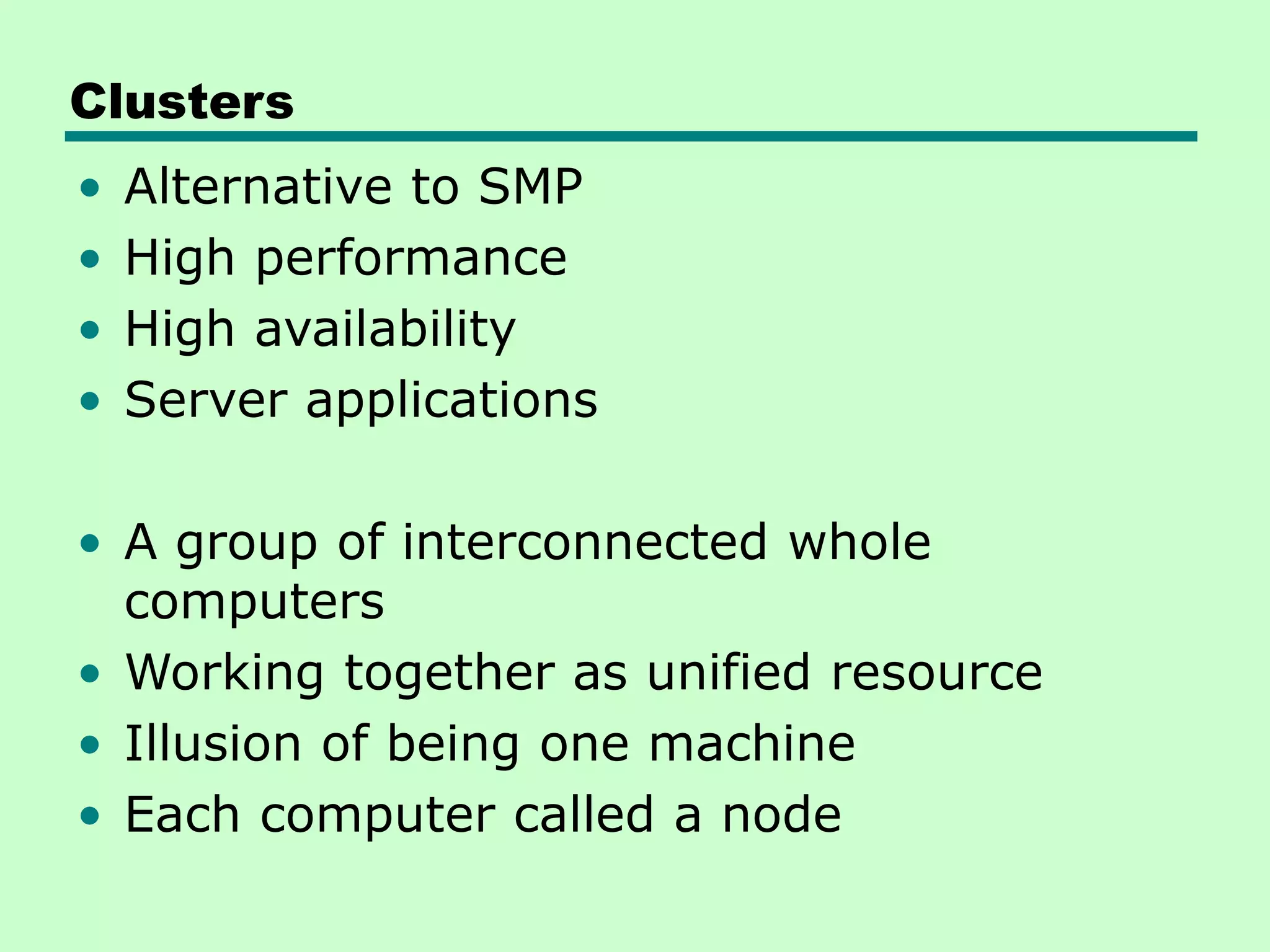 Clusters • Alternative to SMP • High performance • High availability • Server applications • A group of interconnected whole computers • Working together as unified resource • Illusion of being one machine • Each computer called a node 