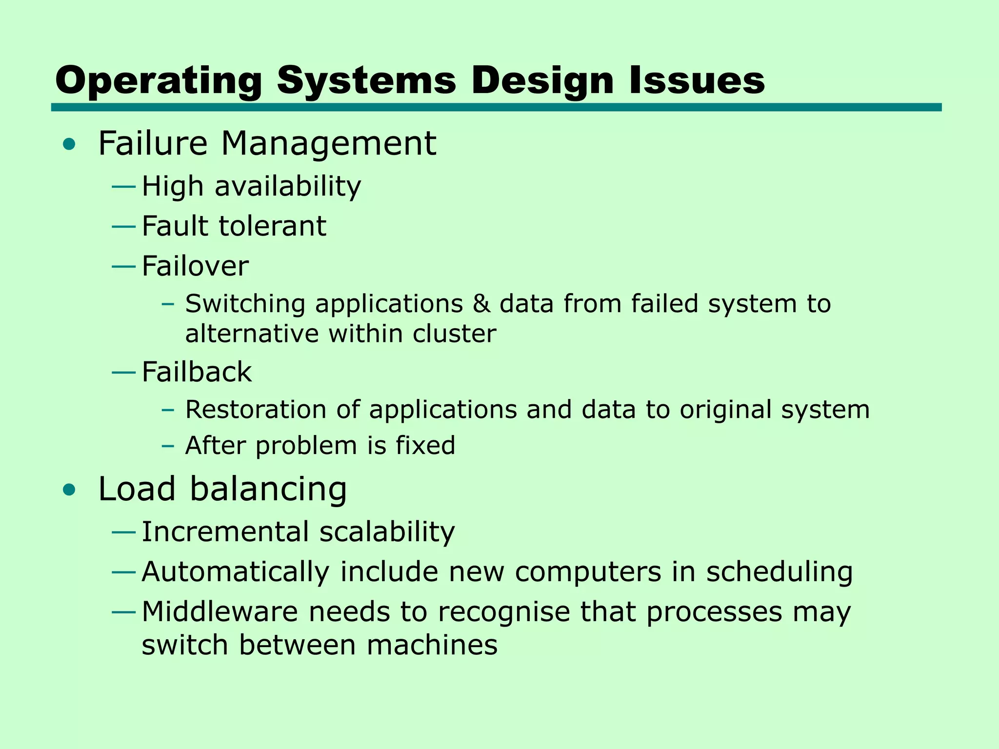 Operating Systems Design Issues • Failure Management —High availability —Fault tolerant —Failover – Switching applications & data from failed system to alternative within cluster —Failback – Restoration of applications and data to original system – After problem is fixed • Load balancing —Incremental scalability —Automatically include new computers in scheduling —Middleware needs to recognise that processes may switch between machines 